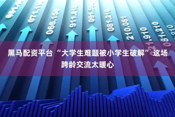 黑马配资平台 “大学生难题被小学生破解” 这场跨龄交流太暖心