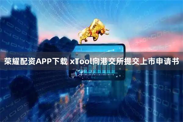 荣耀配资APP下载 xTool向港交所提交上市申请书