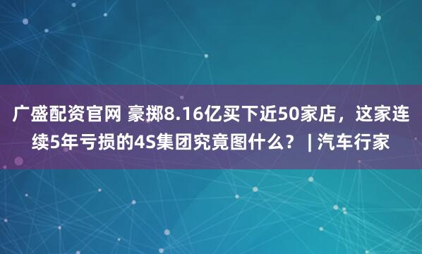 广盛配资官网 豪掷8.16亿买下近50家店，这家连续5年亏损的4S集团究竟图什么？ | 汽车行家
