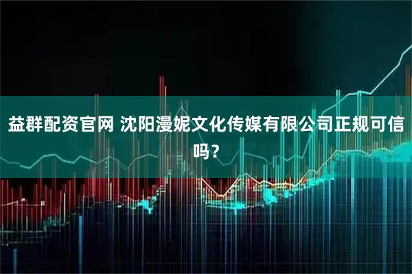 益群配资官网 沈阳漫妮文化传媒有限公司正规可信吗？