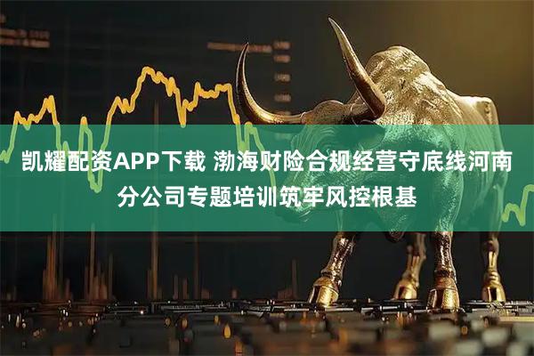 凯耀配资APP下载 渤海财险合规经营守底线河南分公司专题培训筑牢风控根基