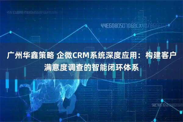 广州华鑫策略 企微CRM系统深度应用：构建客户满意度调查的智能闭环体系