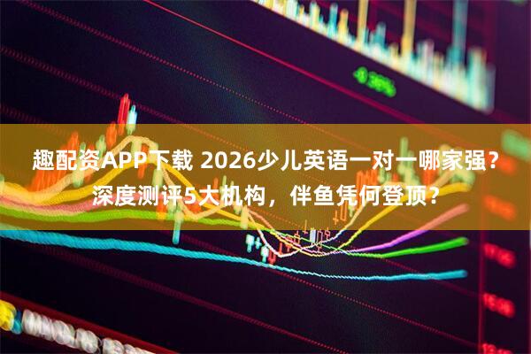 趣配资APP下载 2026少儿英语一对一哪家强？深度测评5大机构，伴鱼凭何登顶？