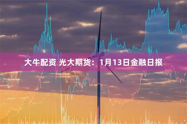 大牛配资 光大期货：1月13日金融日报