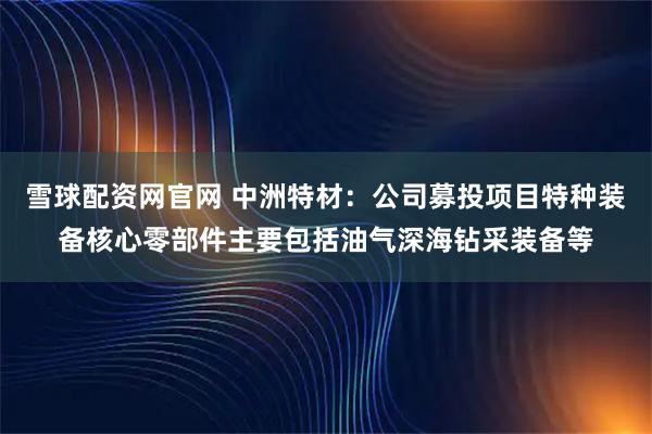 雪球配资网官网 中洲特材：公司募投项目特种装备核心零部件主要包括油气深海钻采装备等
