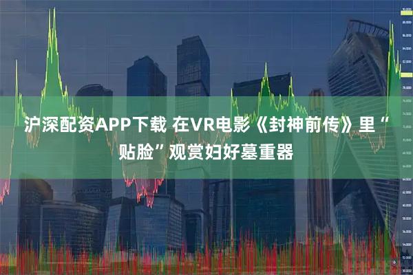 沪深配资APP下载 在VR电影《封神前传》里“贴脸”观赏妇好墓重器