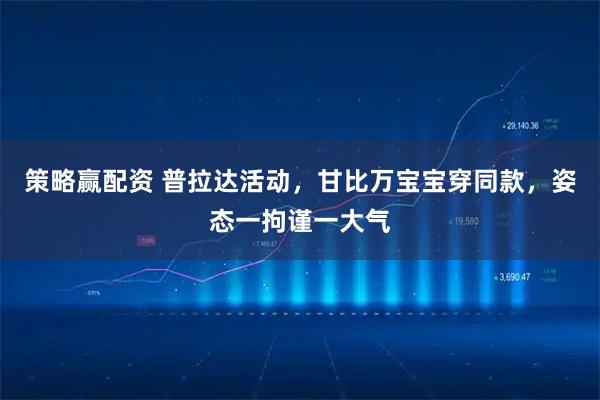 策略赢配资 普拉达活动，甘比万宝宝穿同款，姿态一拘谨一大气