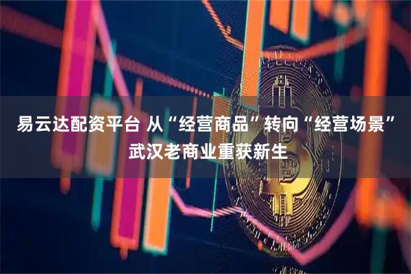易云达配资平台 从“经营商品”转向“经营场景” 武汉老商业重获新生