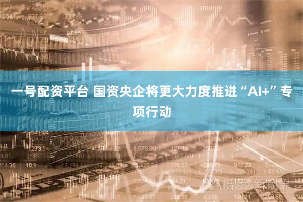 一号配资平台 国资央企将更大力度推进“AI+”专项行动