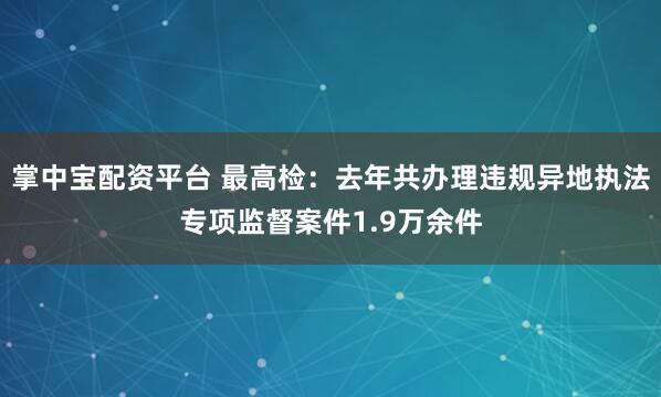 掌中宝配资平台 最高检：去年共办理违规异地执法专项监督案件1.9万余件