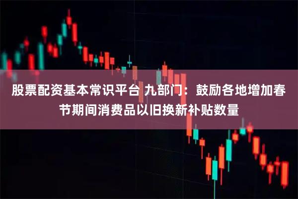 股票配资基本常识平台 九部门：鼓励各地增加春节期间消费品以旧换新补贴数量