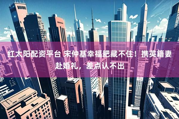 红太阳配资平台 宋仲基幸福肥藏不住！携英籍妻赴婚礼，差点认不出