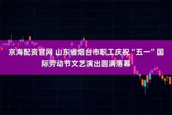 京海配资官网 山东省烟台市职工庆祝“五一”国际劳动节文艺演出圆满落幕