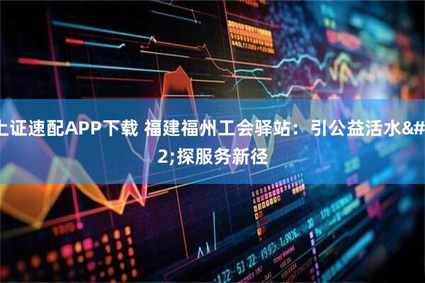 上证速配APP下载 福建福州工会驿站：引公益活水 探服务新径