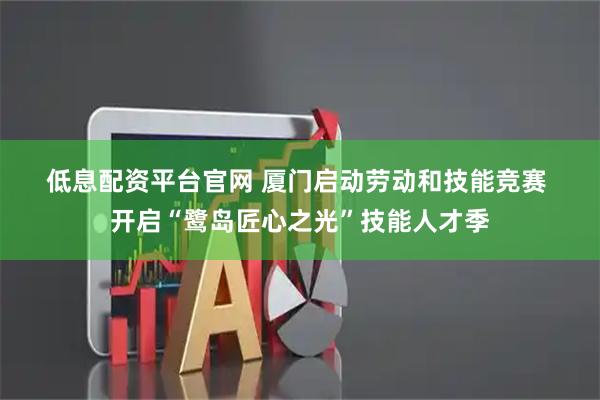 低息配资平台官网 厦门启动劳动和技能竞赛 开启“鹭岛匠心之光”技能人才季